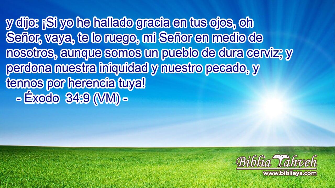  y dijo: ¡Si yo he hallado gracia en tus ojos, oh Señor, vaya, te lo ruego, mi Señor en medio de nosotros, aunque somos un pueblo de dura cerviz; y perdona nuestra iniquidad y nuestro pecado, y tennos por herencia tuya! 