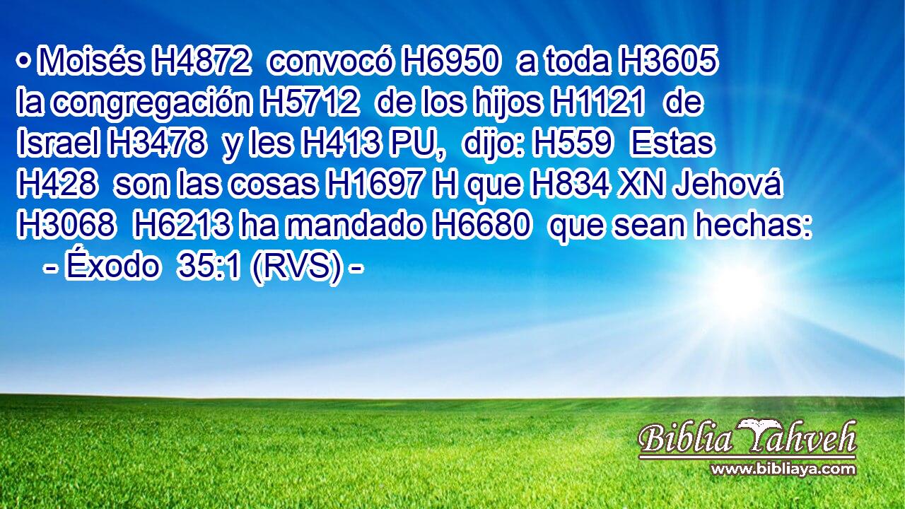 • Moisés H4872  convocó H6950  a toda H3605  la congregación H5712  de los hijos H1121  de Israel H3478  y les H413 PU,  dijo: H559  Estas H428  son las cosas H1697 H que H834 XN Jehová H3068  H6213 ha mandado H6680  que sean hechas: 