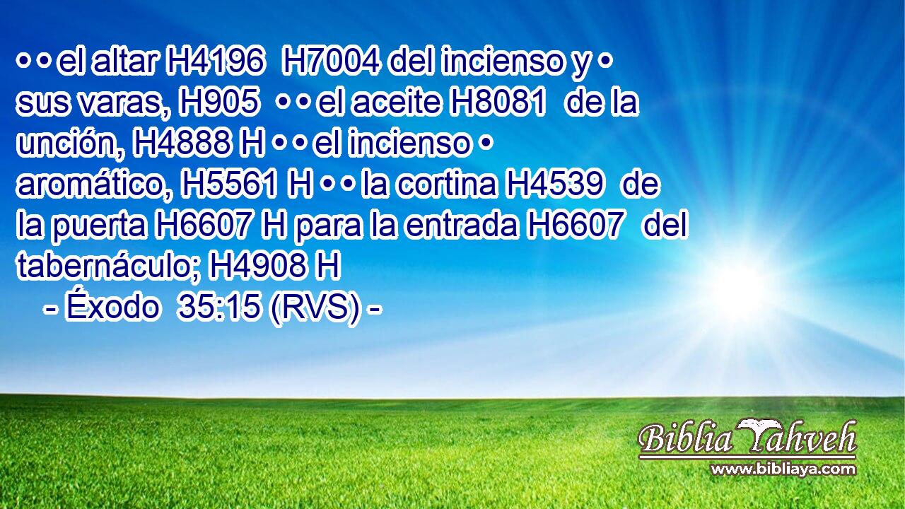 • • el altar H4196  H7004 del incienso y • sus varas, H905  • • el aceite H8081  de la unción, H4888 H • • el incienso • aromático, H5561 H • • la cortina H4539  de la puerta H6607 H para la entrada H6607  del tabernáculo; H4908 H 