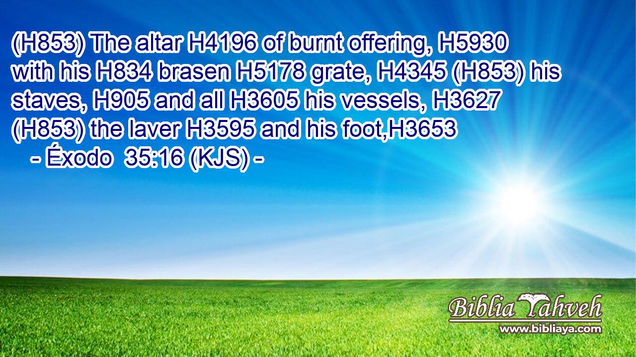 (H853) The altar H4196 of burnt offering, H5930 with his H834 brasen H5178 grate, H4345 (H853) his staves, H905 and all H3605 his vessels, H3627 (H853) the laver H3595 and his foot,H3653