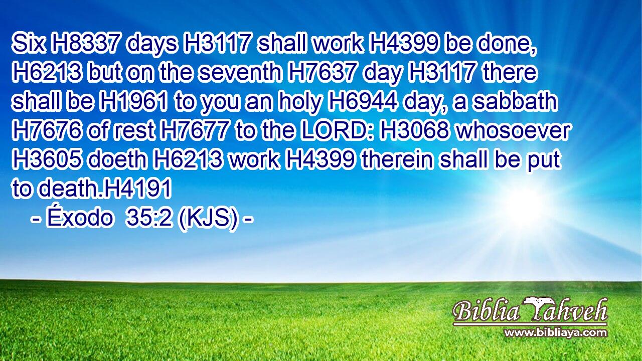 Six H8337 days H3117 shall work H4399 be done, H6213 but on the seventh H7637 day H3117 there shall be H1961 to you an holy H6944 day, a sabbath H7676 of rest H7677 to the LORD: H3068 whosoever H3605 doeth H6213 work H4399 therein shall be put to death.H4191