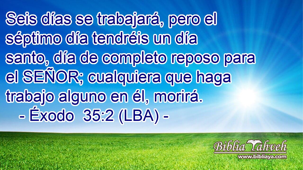 Seis días se trabajará, pero el séptimo día tendréis un día santo, día de completo reposo para el SEÑOR; cualquiera que haga trabajo alguno en él, morirá.