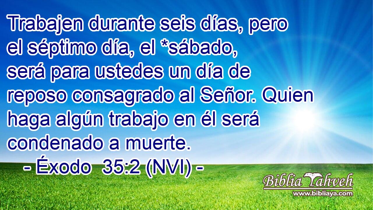  Trabajen durante seis días, pero el séptimo día, el *sábado, será para ustedes un día de reposo consagrado al Señor. Quien haga algún trabajo en él será condenado a muerte. 