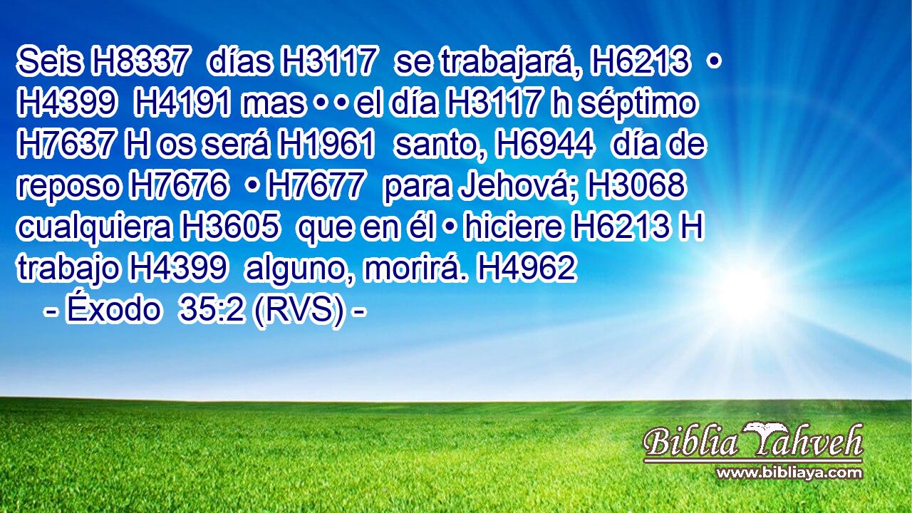 Seis H8337  días H3117  se trabajará, H6213  • H4399  H4191 mas • • el día H3117 h séptimo H7637 H os será H1961  santo, H6944  día de reposo H7676  • H7677  para Jehová; H3068  cualquiera H3605  que en él • hiciere H6213 H trabajo H4399  alguno, morirá. H4962  