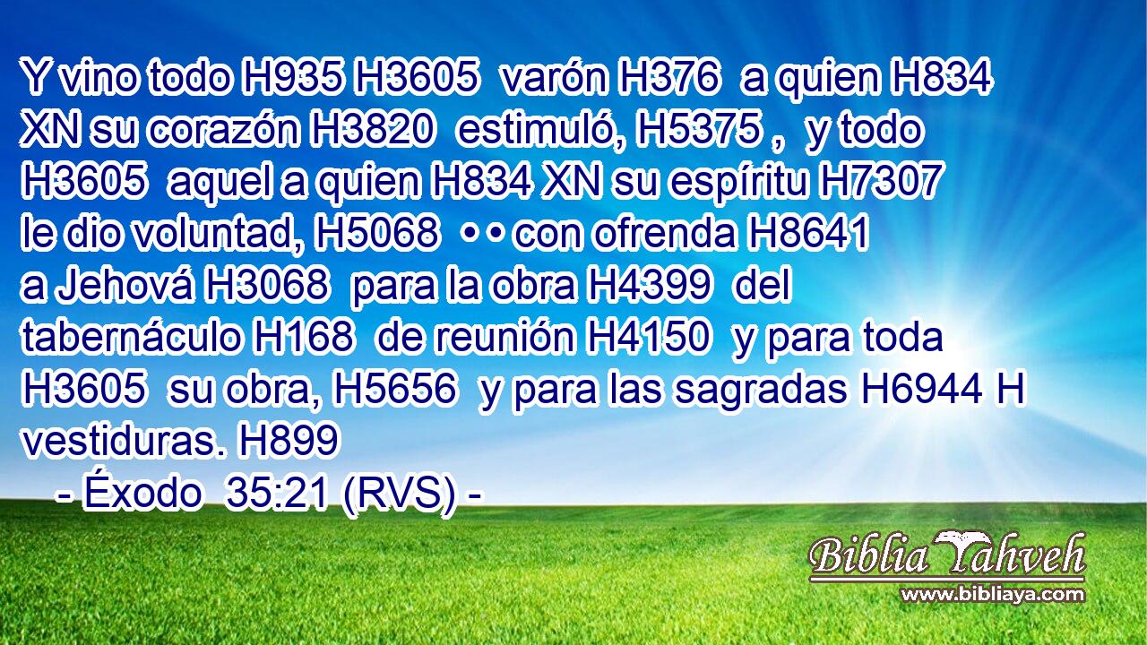 Y vino todo H935 H3605  varón H376  a quien H834 XN su corazón H3820  estimuló, H5375 ,  y todo H3605  aquel a quien H834 XN su espíritu H7307  le dio voluntad, H5068  • • con ofrenda H8641  a Jehová H3068  para la obra H4399  del tabernáculo H168  de reunión H4150  y para toda H3605  su obra, H5656  y para las sagradas H6944 H vestiduras. H899  