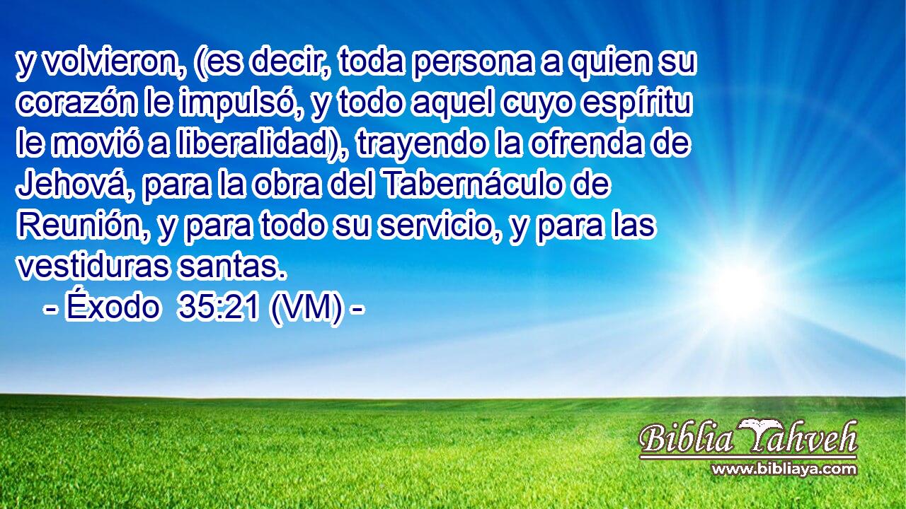  y volvieron, (es decir, toda persona a quien su corazón le impulsó, y todo aquel cuyo espíritu le movió a liberalidad), trayendo la ofrenda de Jehová, para la obra del Tabernáculo de Reunión, y para todo su servicio, y para las vestiduras santas. 
