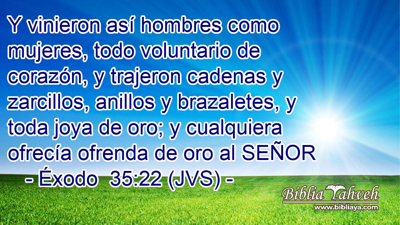 Y vinieron así hombres como mujeres, todo voluntario de corazón, y trajeron cadenas y zarcillos, anillos y brazaletes, y toda joya de oro; y cualquiera ofrecía ofrenda de oro al SEÑOR