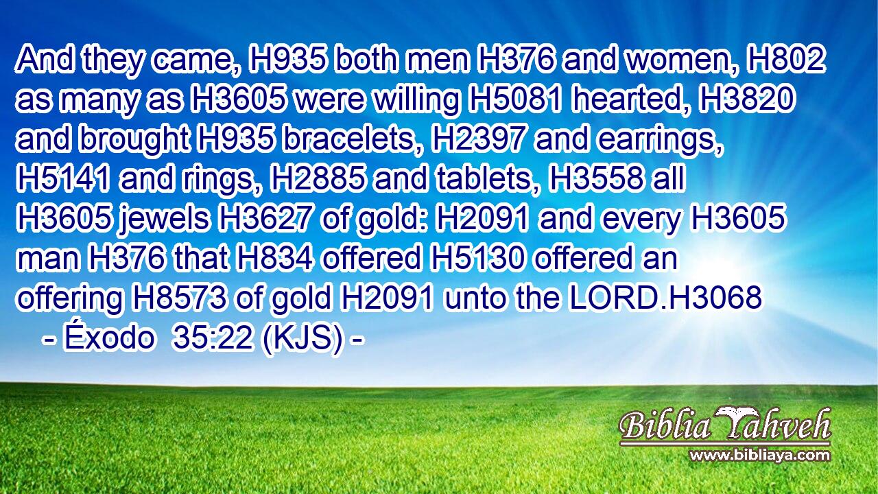 And they came, H935 both men H376 and women, H802 as many as H3605 were willing H5081 hearted, H3820 and brought H935 bracelets, H2397 and earrings, H5141 and rings, H2885 and tablets, H3558 all H3605 jewels H3627 of gold: H2091 and every H3605 man H376 that H834 offered H5130 offered an offering H8573 of gold H2091 unto the LORD.H3068