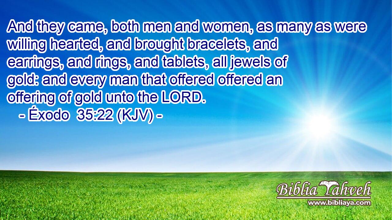 And they came, both men and women, as many as were willing hearted, and brought bracelets, and earrings, and rings, and tablets, all jewels of gold: and every man that offered offered an offering of gold unto the LORD.