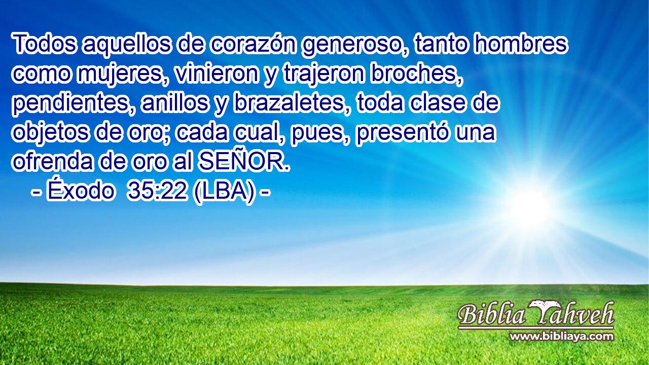 Todos aquellos de corazón generoso, tanto hombres como mujeres, vinieron y trajeron broches, pendientes, anillos y brazaletes, toda clase de objetos de oro; cada cual, pues, presentó una ofrenda de oro al SEÑOR.