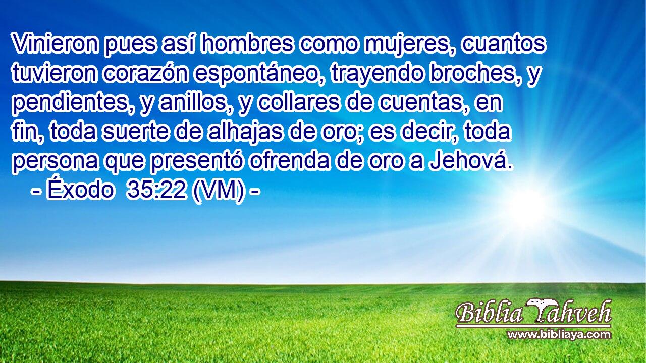  Vinieron pues así hombres como mujeres, cuantos tuvieron corazón espontáneo, trayendo broches, y pendientes, y anillos, y collares de cuentas, en fin, toda suerte de alhajas de oro; es decir, toda persona que presentó ofrenda de oro a Jehová. 