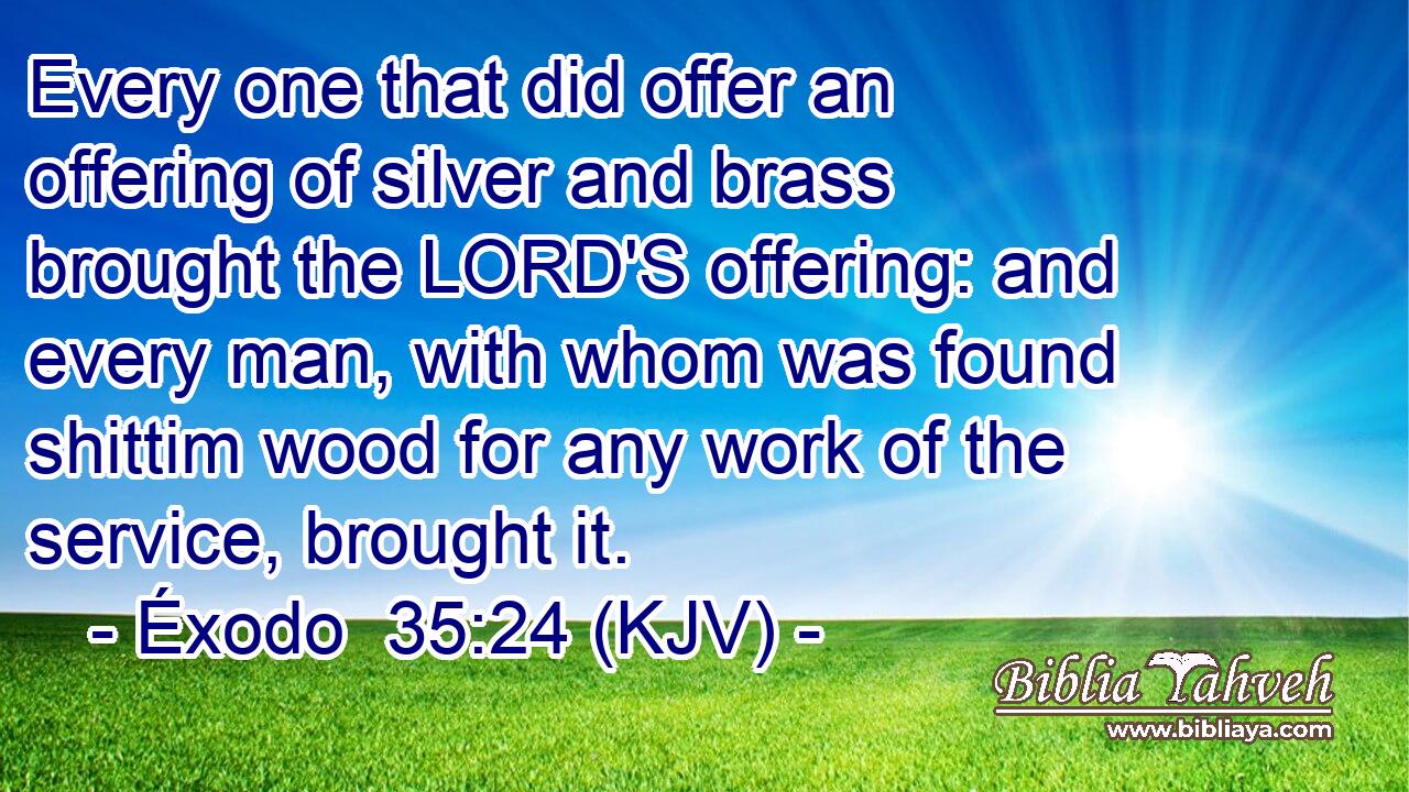 Every one that did offer an offering of silver and brass brought the LORD'S offering: and every man, with whom was found shittim wood for any work of the service, brought it.