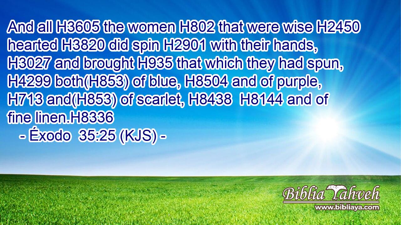 And all H3605 the women H802 that were wise H2450 hearted H3820 did spin H2901 with their hands, H3027 and brought H935 that which they had spun, H4299 both(H853) of blue, H8504 and of purple, H713 and(H853) of scarlet, H8438  H8144 and of fine linen.H8336