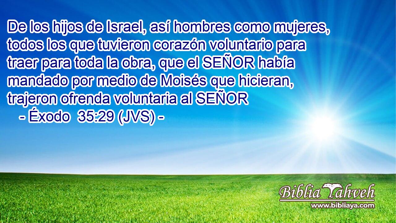De los hijos de Israel, así hombres como mujeres, todos los que tuvieron corazón voluntario para traer para toda la obra, que el SEÑOR había mandado por medio de Moisés que hicieran, trajeron ofrenda voluntaria al SEÑOR