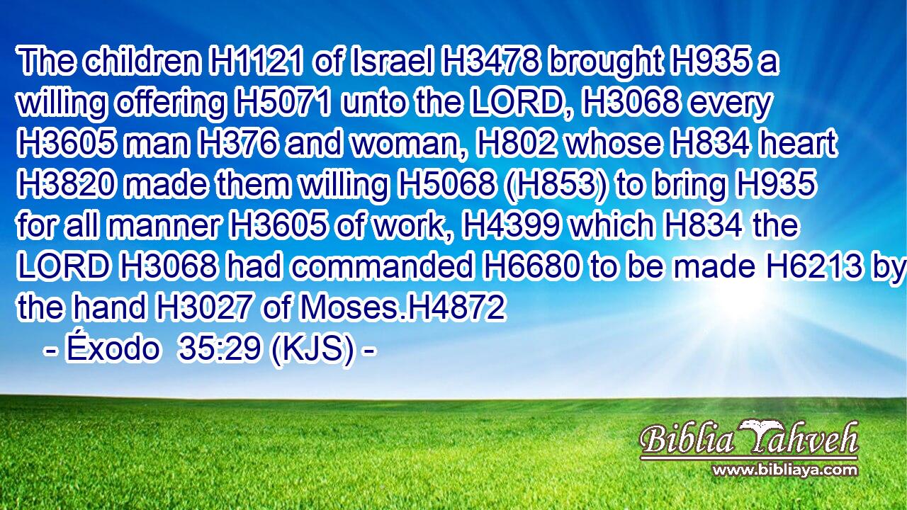 The children H1121 of Israel H3478 brought H935 a willing offering H5071 unto the LORD, H3068 every H3605 man H376 and woman, H802 whose H834 heart H3820 made them willing H5068 (H853) to bring H935 for all manner H3605 of work, H4399 which H834 the LORD H3068 had commanded H6680 to be made H6213 by the hand H3027 of Moses.H4872