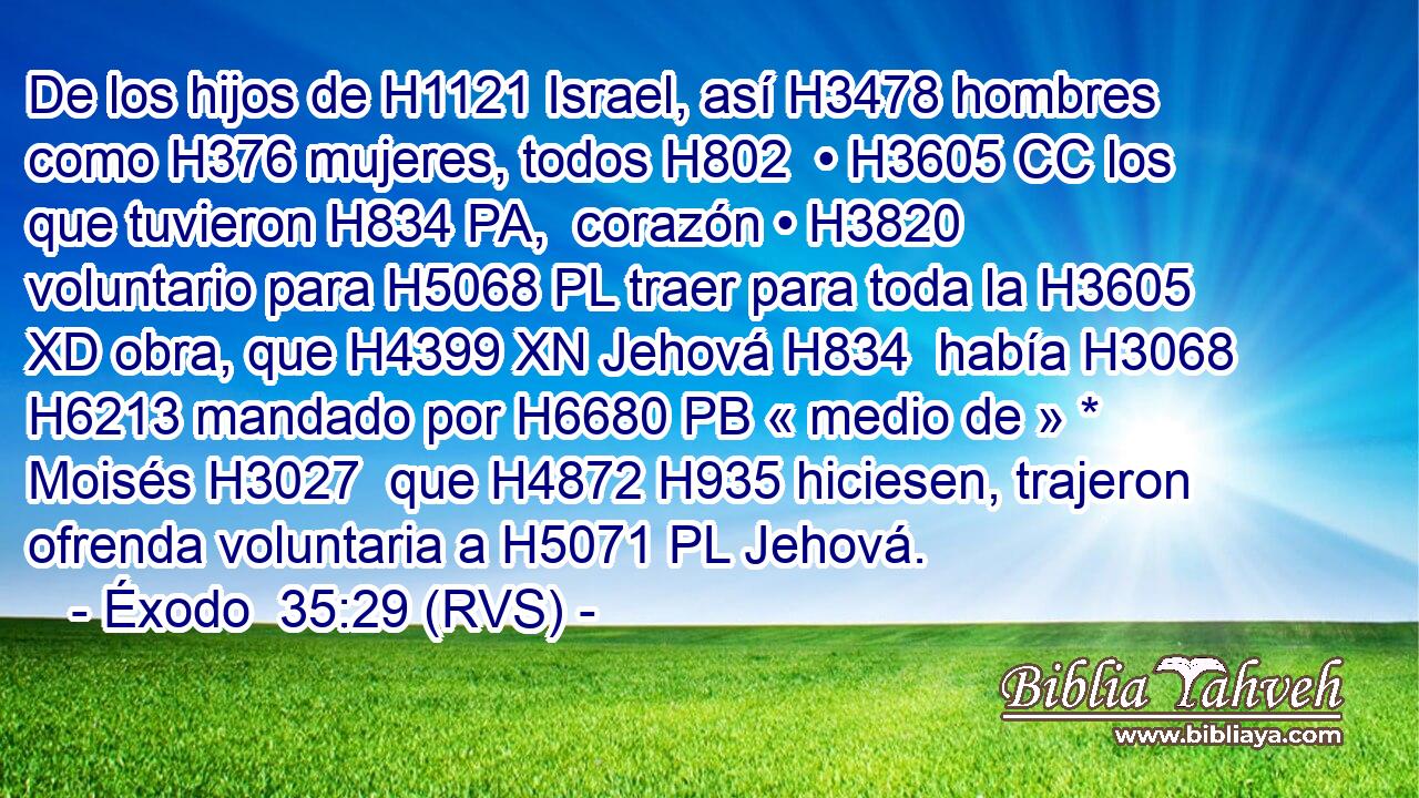 De los hijos de H1121 Israel, así H3478 hombres como H376 mujeres, todos H802  • H3605 CC los que tuvieron H834 PA,  corazón • H3820  voluntario para H5068 PL traer para toda la H3605 XD obra, que H4399 XN Jehová H834  había H3068 H6213 mandado por H6680 PB « medio de » * Moisés H3027  que H4872 H935 hiciesen, trajeron ofrenda voluntaria a H5071 PL Jehová. 