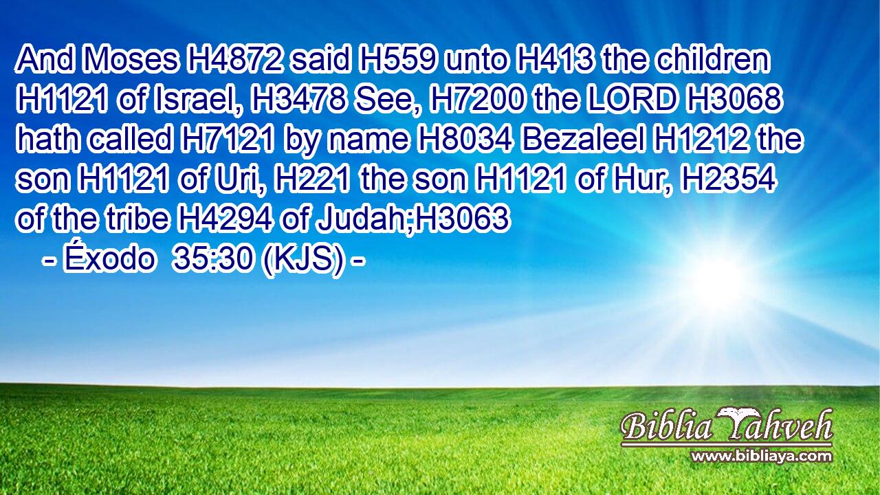 And Moses H4872 said H559 unto H413 the children H1121 of Israel, H3478 See, H7200 the LORD H3068 hath called H7121 by name H8034 Bezaleel H1212 the son H1121 of Uri, H221 the son H1121 of Hur, H2354 of the tribe H4294 of Judah;H3063