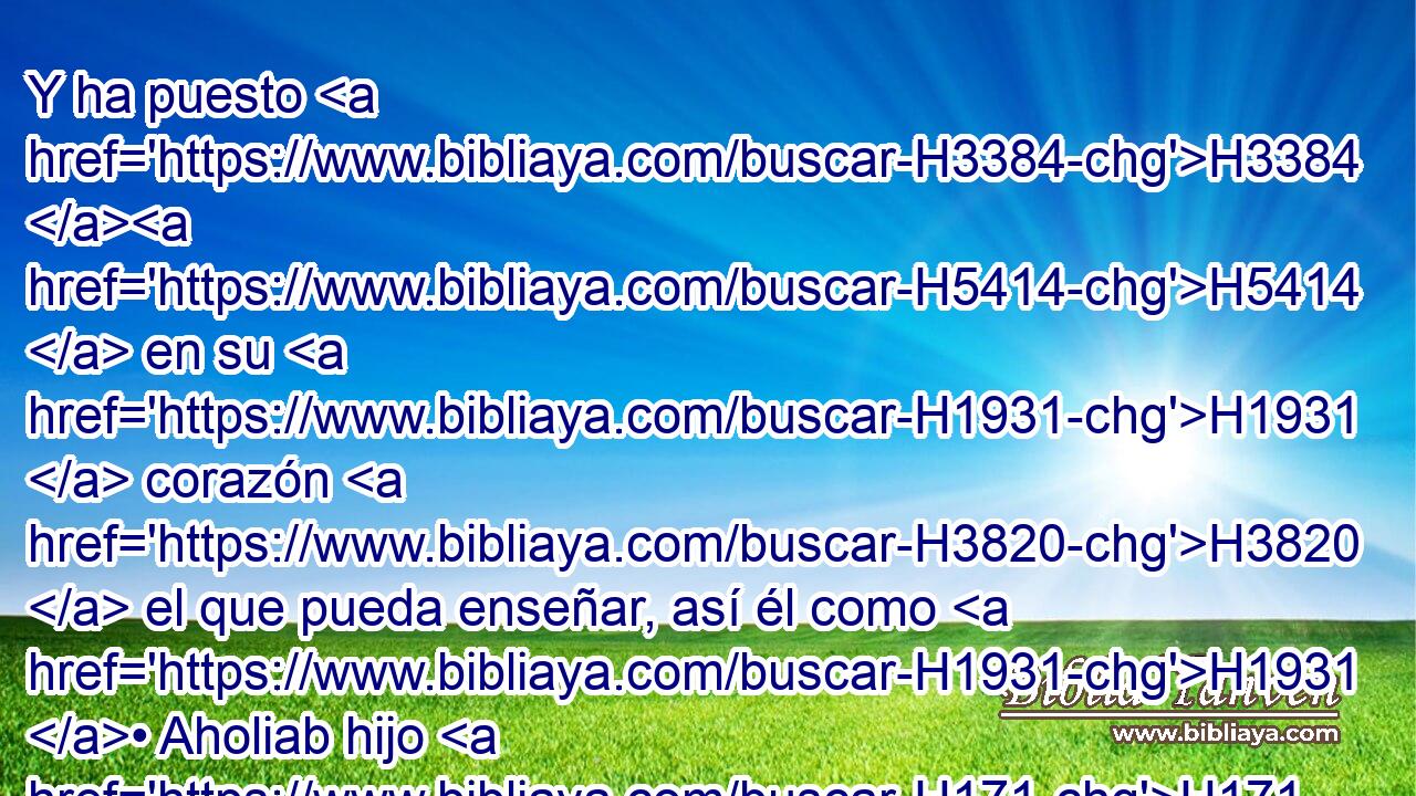 Y ha puesto H3384 H5414  en su H1931  corazón H3820  el que pueda enseñar, así él como H1931 • Aholiab hijo H171  de H1121 Ahisamac, de H294 PL la tribu de H4294 H1835 Dan; 