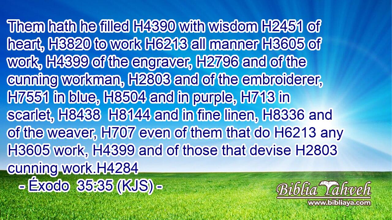 Them hath he filled H4390 with wisdom H2451 of heart, H3820 to work H6213 all manner H3605 of work, H4399 of the engraver, H2796 and of the cunning workman, H2803 and of the embroiderer, H7551 in blue, H8504 and in purple, H713 in scarlet, H8438  H8144 and in fine linen, H8336 and of the weaver, H707 even of them that do H6213 any H3605 work, H4399 and of those that devise H2803 cunning work.H4284