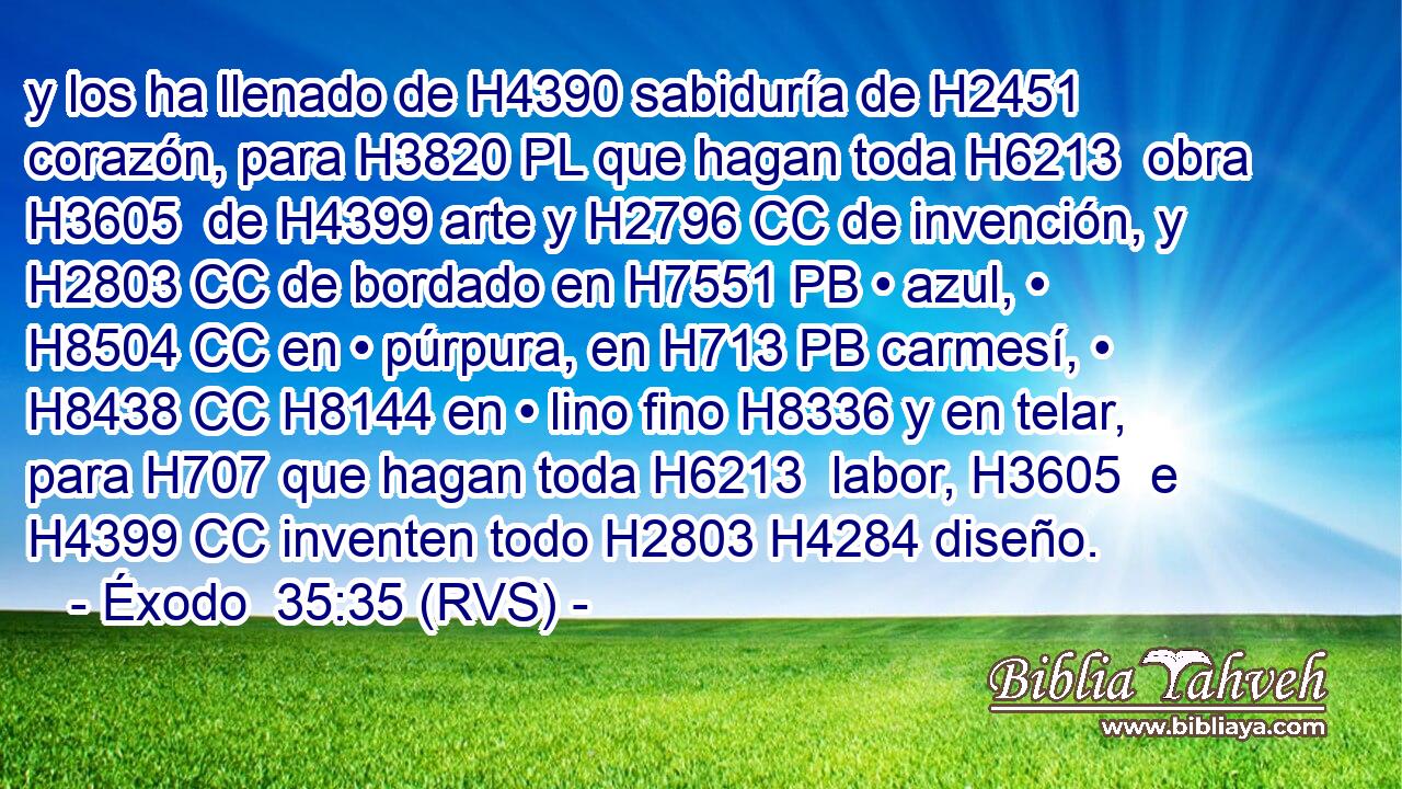 y los ha llenado de H4390 sabiduría de H2451 corazón, para H3820 PL que hagan toda H6213  obra H3605  de H4399 arte y H2796 CC de invención, y H2803 CC de bordado en H7551 PB • azul, • H8504 CC en • púrpura, en H713 PB carmesí, • H8438 CC H8144 en • lino fino H8336 y en telar, para H707 que hagan toda H6213  labor, H3605  e H4399 CC inventen todo H2803 H4284 diseño. 