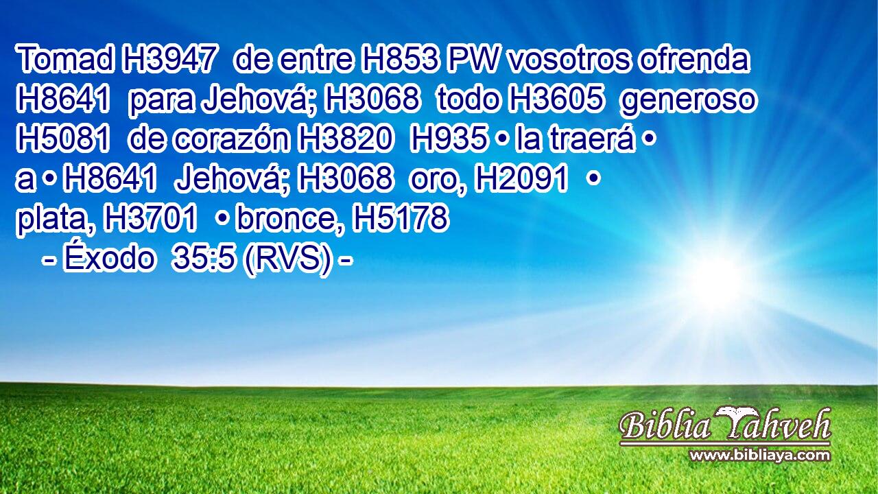 Tomad H3947  de entre H853 PW vosotros ofrenda H8641  para Jehová; H3068  todo H3605  generoso H5081  de corazón H3820  H935 • la traerá • a • H8641  Jehová; H3068  oro, H2091  • plata, H3701  • bronce, H5178  