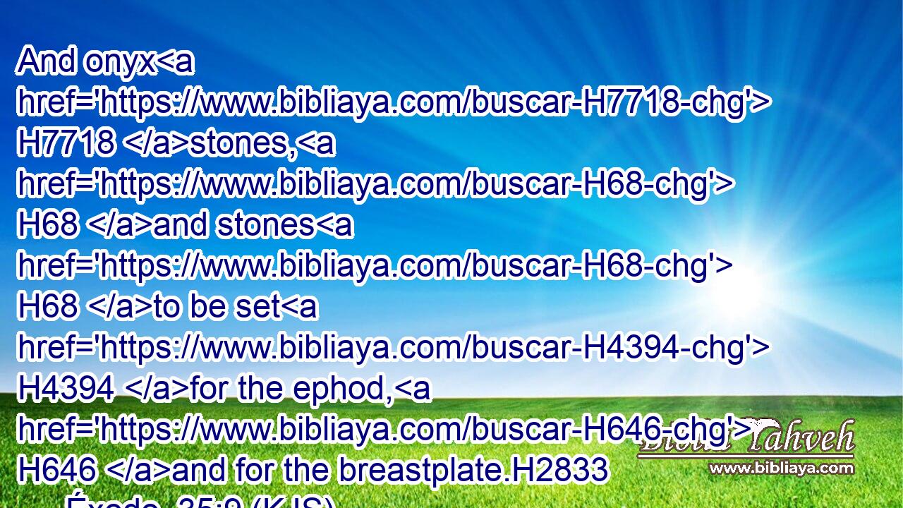 And onyx H7718 stones, H68 and stones H68 to be set H4394 for the ephod, H646 and for the breastplate.H2833