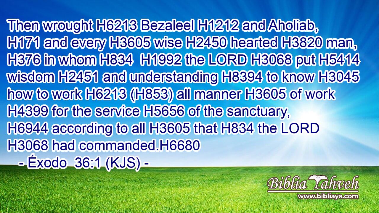 Then wrought H6213 Bezaleel H1212 and Aholiab, H171 and every H3605 wise H2450 hearted H3820 man, H376 in whom H834  H1992 the LORD H3068 put H5414 wisdom H2451 and understanding H8394 to know H3045 how to work H6213 (H853) all manner H3605 of work H4399 for the service H5656 of the sanctuary, H6944 according to all H3605 that H834 the LORD H3068 had commanded.H6680