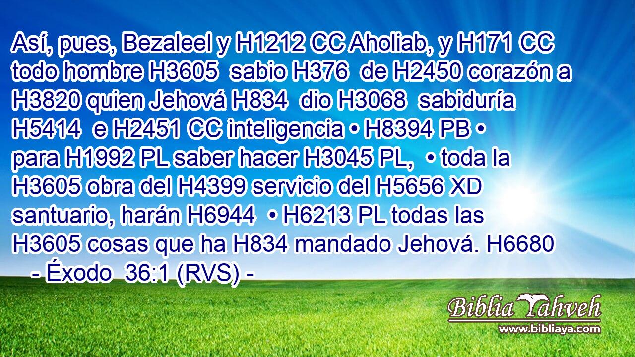Así, pues, Bezaleel y H1212 CC Aholiab, y H171 CC todo hombre H3605  sabio H376  de H2450 corazón a H3820 quien Jehová H834  dio H3068  sabiduría H5414  e H2451 CC inteligencia • H8394 PB • para H1992 PL saber hacer H3045 PL,  • toda la H3605 obra del H4399 servicio del H5656 XD santuario, harán H6944  • H6213 PL todas las H3605 cosas que ha H834 mandado Jehová. H6680  