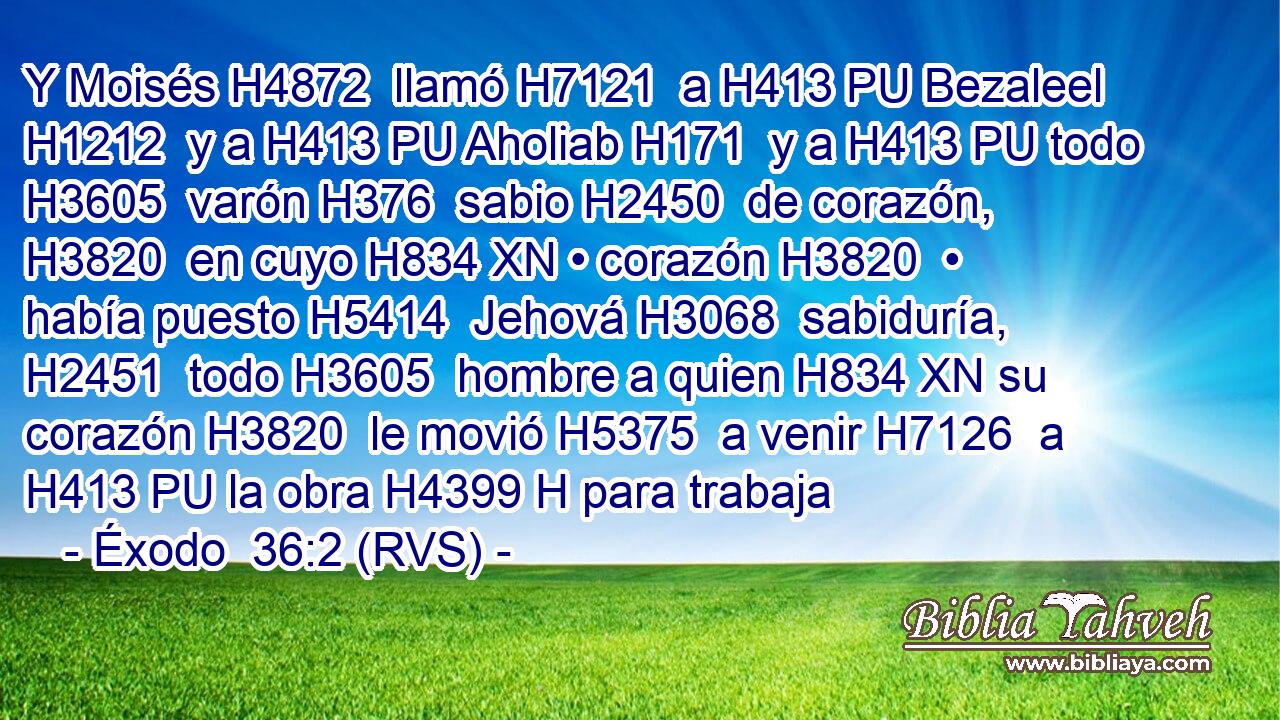 Y Moisés H4872  llamó H7121  a H413 PU Bezaleel H1212  y a H413 PU Aholiab H171  y a H413 PU todo H3605  varón H376  sabio H2450  de corazón, H3820  en cuyo H834 XN • corazón H3820  • había puesto H5414  Jehová H3068  sabiduría, H2451  todo H3605  hombre a quien H834 XN su corazón H3820  le movió H5375  a venir H7126  a H413 PU la obra H4399 H para trabaja