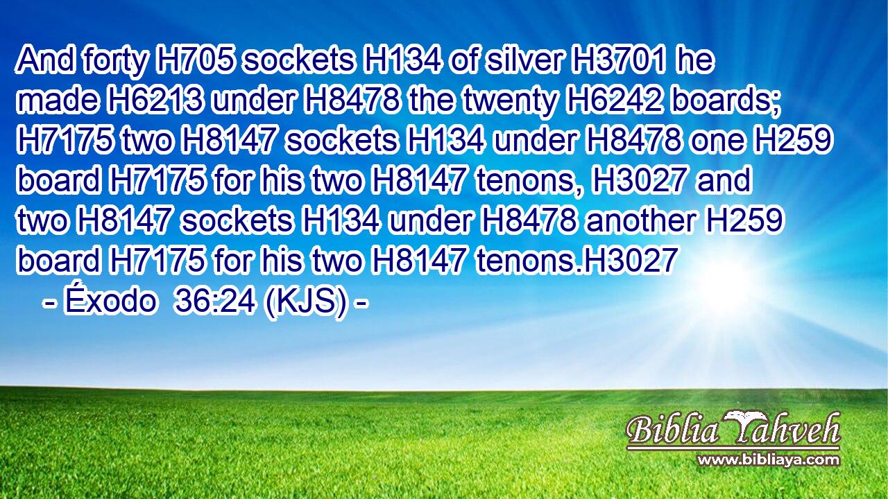 And forty H705 sockets H134 of silver H3701 he made H6213 under H8478 the twenty H6242 boards; H7175 two H8147 sockets H134 under H8478 one H259 board H7175 for his two H8147 tenons, H3027 and two H8147 sockets H134 under H8478 another H259 board H7175 for his two H8147 tenons.H3027