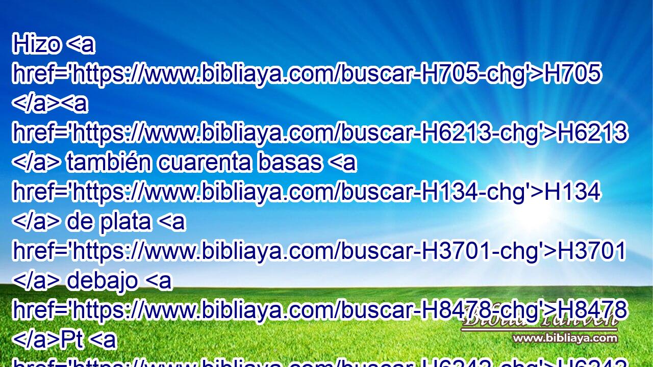 Hizo H705 H6213  también cuarenta basas H134  de plata H3701  debajo H8478 Pt H6242 de las veinte tablas: H7175 H dos H8147  basas H134  debajo H8478 Pt de • una H259 H • tabla, H7175 H para sus dos H8147  espigas, H3027  y dos H8147  basas H134  debajo H8478 Pt de otra • tabla H7175 H • • H259 H para sus dos H8147  espigas. H3027  