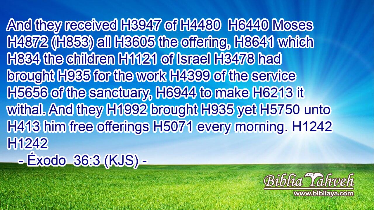And they received H3947 of H4480  H6440 Moses H4872 (H853) all H3605 the offering, H8641 which H834 the children H1121 of Israel H3478 had brought H935 for the work H4399 of the service H5656 of the sanctuary, H6944 to make H6213 it withal. And they H1992 brought H935 yet H5750 unto H413 him free offerings H5071 every morning. H1242 H1242