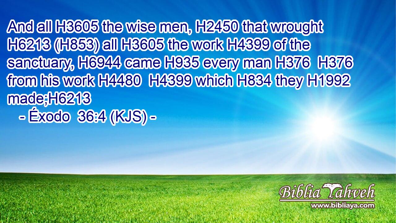 And all H3605 the wise men, H2450 that wrought H6213 (H853) all H3605 the work H4399 of the sanctuary, H6944 came H935 every man H376  H376 from his work H4480  H4399 which H834 they H1992 made;H6213