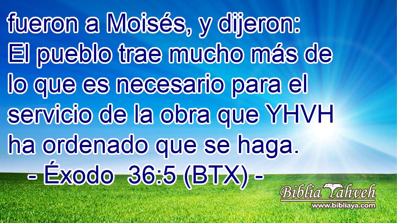 fueron a Moisés, y dijeron: El pueblo trae mucho más de lo que es necesario para el servicio de la obra que YHVH ha ordenado que se haga.