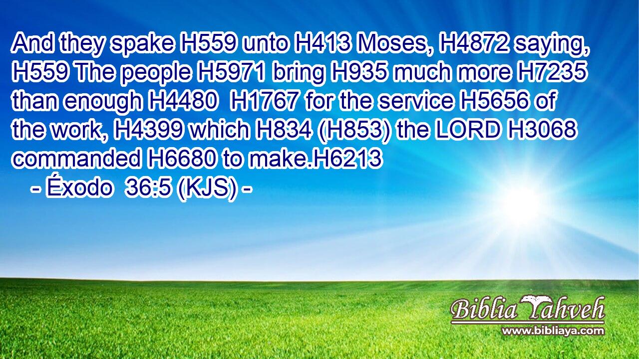 And they spake H559 unto H413 Moses, H4872 saying, H559 The people H5971 bring H935 much more H7235 than enough H4480  H1767 for the service H5656 of the work, H4399 which H834 (H853) the LORD H3068 commanded H6680 to make.H6213