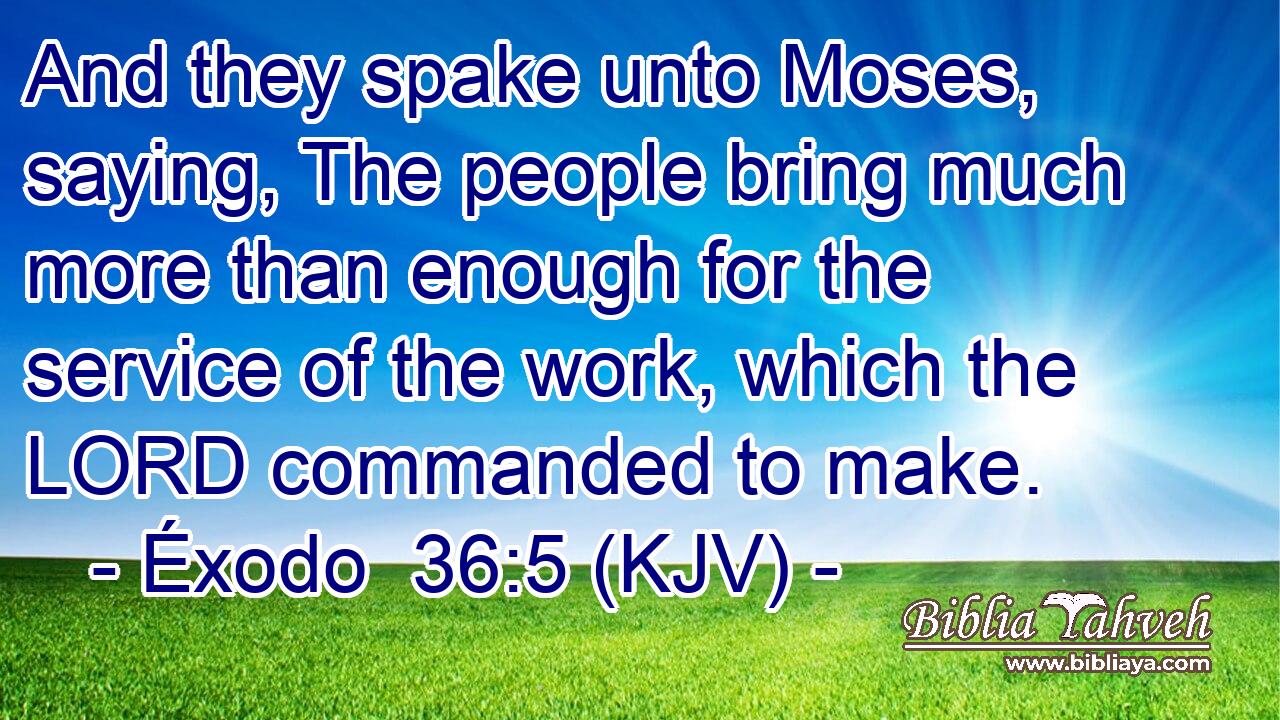 And they spake unto Moses, saying, The people bring much more than enough for the service of the work, which the LORD commanded to make.