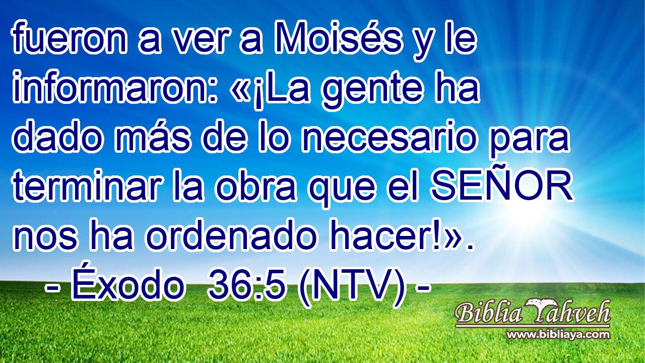 fueron a ver a Moisés y le informaron: «¡La gente ha dado más de lo necesario para terminar la obra que el SEÑOR nos ha ordenado hacer!».