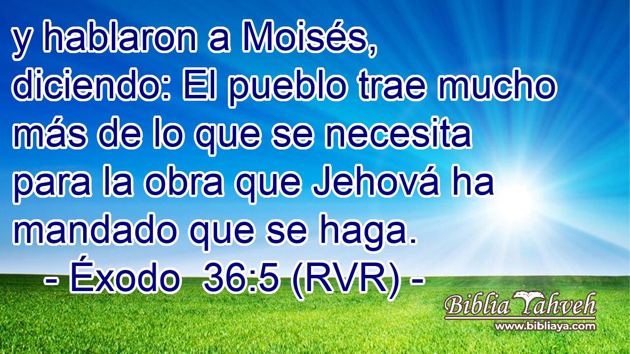 y hablaron a Moisés, diciendo: El pueblo trae mucho más de lo que se necesita para la obra que Jehová ha mandado que se haga.