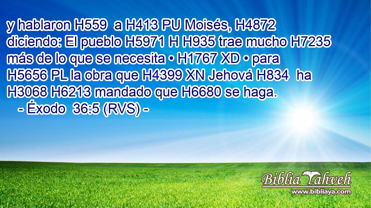 y hablaron H559  a H413 PU Moisés, H4872  diciendo: El pueblo H5971 H H935 trae mucho H7235  más de lo que se necesita • H1767 XD • para H5656 PL la obra que H4399 XN Jehová H834  ha H3068 H6213 mandado que H6680 se haga. 