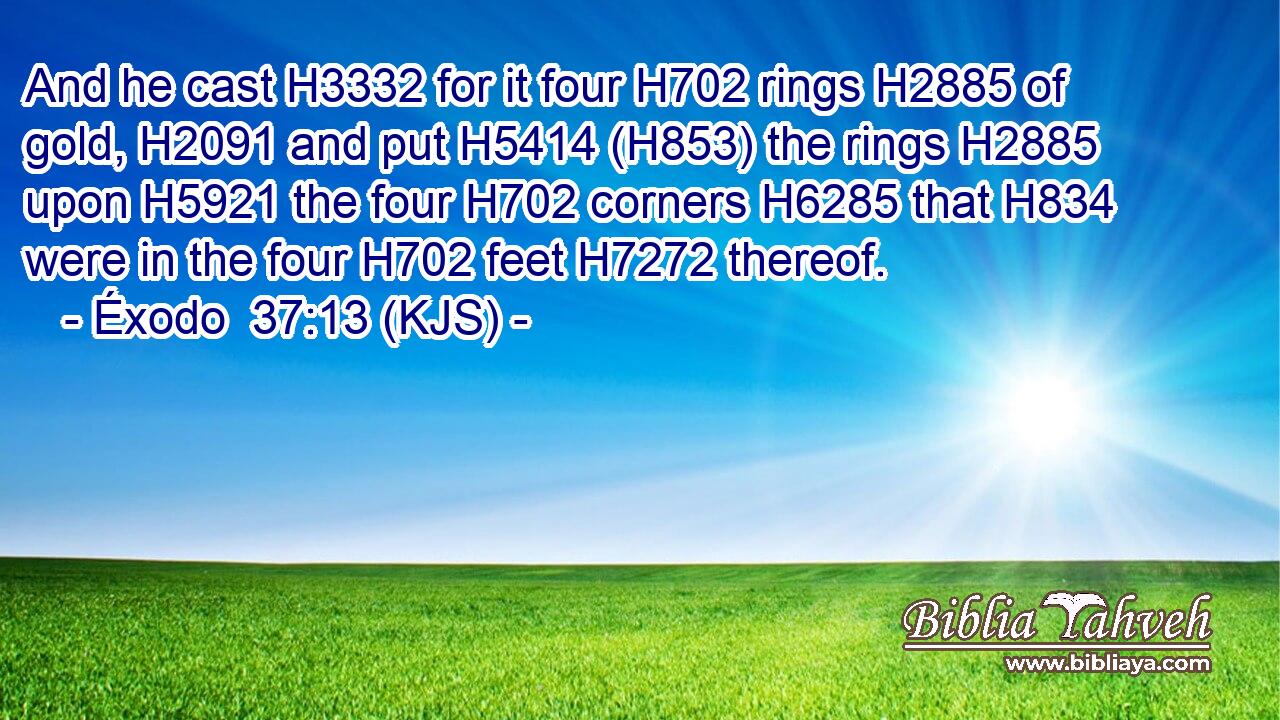 And he cast H3332 for it four H702 rings H2885 of gold, H2091 and put H5414 (H853) the rings H2885 upon H5921 the four H702 corners H6285 that H834 were in the four H702 feet H7272 thereof.