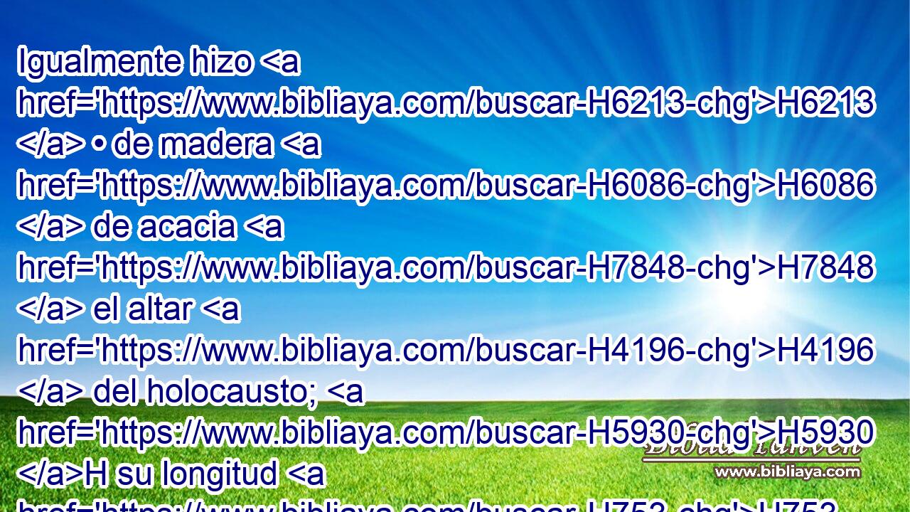 Igualmente hizo H6213  • de madera H6086  de acacia H7848  el altar H4196  del holocausto; H5930 H su longitud H753  de cinco H2568  codos, H520  y su anchura H7341  de otros cinco H2568  codos, H520  cuadrado, H7251  y de tres H7969  codos H520  de altura. H6967  • 