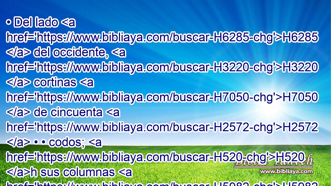 • Del lado H6285  del occidente, H3220  cortinas H7050  de cincuenta H2572  • • codos; H520 h sus columnas H5982  diez, H6235  y sus diez H6235  basas; H134  los capiteles H2053  de las columnas H5982 H y sus molduras, H2838  de plata. H3701  