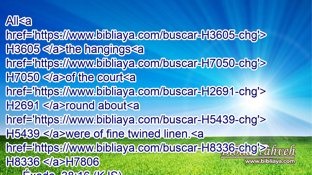All H3605 the hangings H7050 of the court H2691 round about H5439 were of fine twined linen. H8336 H7806