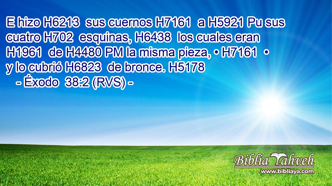E hizo H6213  sus cuernos H7161  a H5921 Pu sus cuatro H702  esquinas, H6438  los cuales eran H1961  de H4480 PM la misma pieza, • H7161  • y lo cubrió H6823  de bronce. H5178  