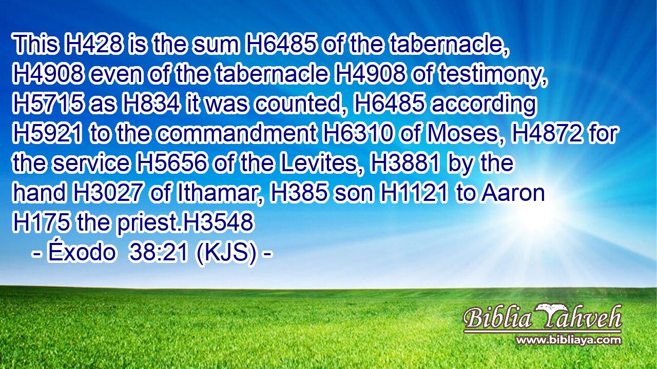This H428 is the sum H6485 of the tabernacle, H4908 even of the tabernacle H4908 of testimony, H5715 as H834 it was counted, H6485 according H5921 to the commandment H6310 of Moses, H4872 for the service H5656 of the Levites, H3881 by the hand H3027 of Ithamar, H385 son H1121 to Aaron H175 the priest.H3548