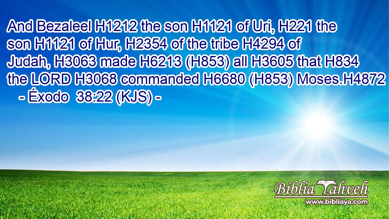 And Bezaleel H1212 the son H1121 of Uri, H221 the son H1121 of Hur, H2354 of the tribe H4294 of Judah, H3063 made H6213 (H853) all H3605 that H834 the LORD H3068 commanded H6680 (H853) Moses.H4872