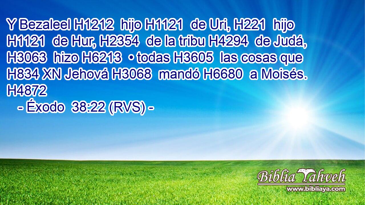 Y Bezaleel H1212  hijo H1121  de Uri, H221  hijo H1121  de Hur, H2354  de la tribu H4294  de Judá, H3063  hizo H6213  • todas H3605  las cosas que H834 XN Jehová H3068  mandó H6680  a Moisés. H4872  