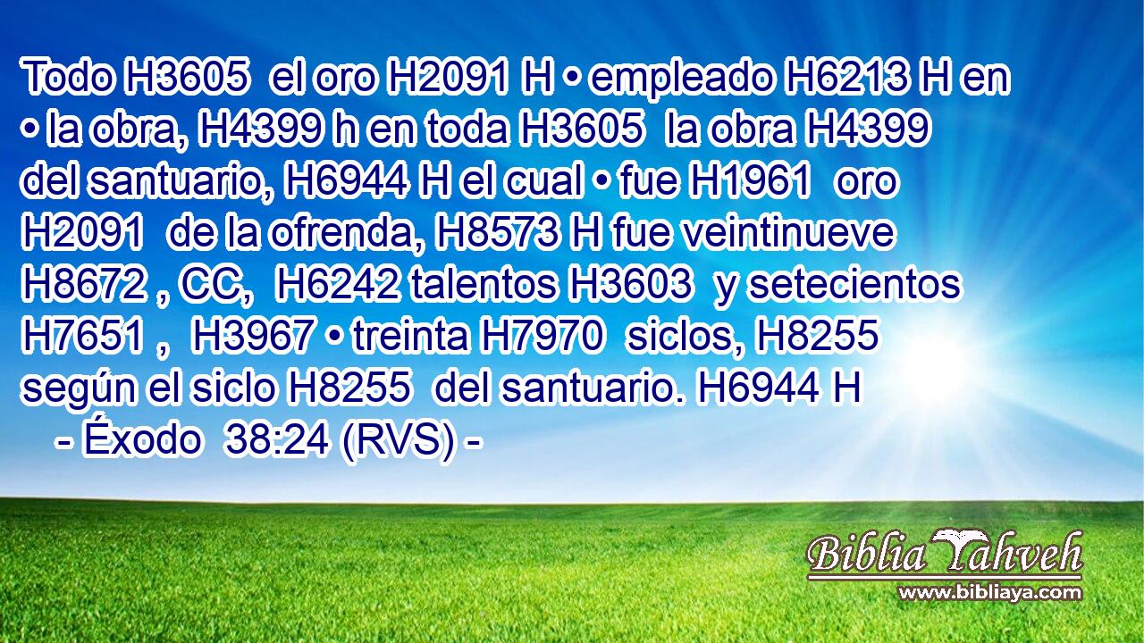 Todo H3605  el oro H2091 H • empleado H6213 H en • la obra, H4399 h en toda H3605  la obra H4399  del santuario, H6944 H el cual • fue H1961  oro H2091  de la ofrenda, H8573 H fue veintinueve H8672 , CC,  H6242 talentos H3603  y setecientos H7651 ,  H3967 • treinta H7970  siclos, H8255  según el siclo H8255  del santuario. H6944 H 