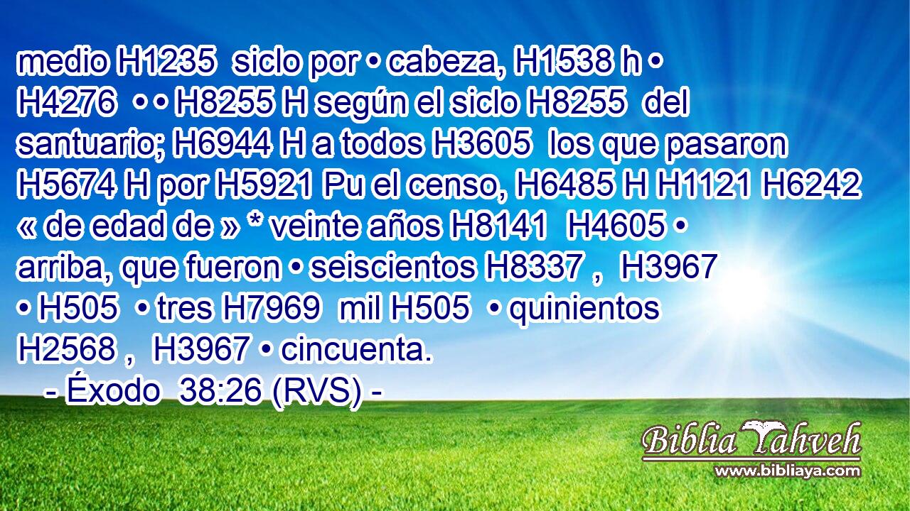 medio H1235  siclo por • cabeza, H1538 h • H4276  • • H8255 H según el siclo H8255  del santuario; H6944 H a todos H3605  los que pasaron H5674 H por H5921 Pu el censo, H6485 H H1121 H6242 « de edad de » * veinte años H8141  H4605 • arriba, que fueron • seiscientos H8337 ,  H3967 • H505  • tres H7969  mil H505  • quinientos H2568 ,  H3967 • cincuenta. 
