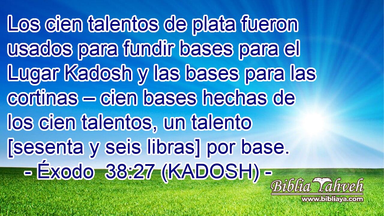  Los cien talentos de plata fueron usados para fundir bases para el Lugar Kadosh y las bases para las cortinas – cien bases hechas de los cien talentos, un talento [sesenta y seis libras] por base. 